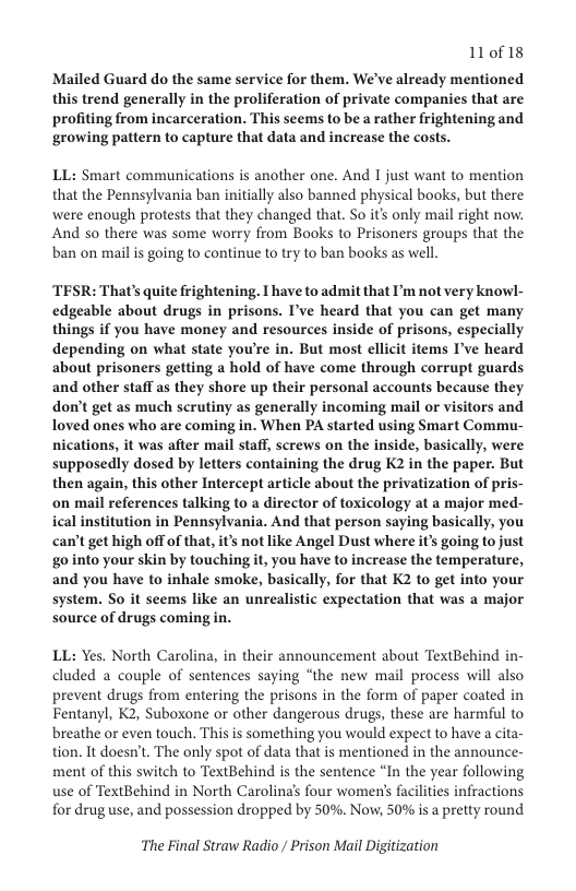 110f18  Mailed Guard do the same service for them. We’ve already mentioned this trend generally in the proliferation of private companies that are profiting from incarceration. This seems to be a rather frightening and ‘growing pattern to capture that data and increase the costs.  LL: Smart communications is another one. And I just want to mention that the Pennsylvania ban initially also banned physical books, but there were enough protests that they changed that. So it’s only mail right now. And so there was some worry from Books to Prisoners groups that the ban on mail s going to continue to try to ban books as well.  TESR: That’s quite frightening. T have to admit that P’m not very knowl- edgeable about drugs in prisons. I’ve heard that you can get many. things if you have money and resources inside of prisons, especially depending on what state you’re in. But most ellicit items I’ve heard about prisoners getting a hold of have come through corrupt guards and other staff as they shore up their personal accounts because they don’t get as much scrutiny as generally incoming mail or visitors and loved ones who are coming in. When PA started using Smart Commu- nications, it was after mail staff, screws on the inside, basically, were supposedly dosed by letters containing the drug K2 in the paper. But then again, this other Intercept article about the privatization of pris- on mail references talking to a director of toxicology at a major med- ical institution in Pennsylvania. And that person saying basically, you can’t get high off of that, it’s not like Angel Dust where it’s going tojust go into your skin by touching it, you have to increase the temperature, and you have to inhale smoke, basically, for that K2 to get into your system. So it seems like an unrealistic expectation that was a major source of drugs coming in.  LL: Yes. North Carolina, in their announcement about TextBehind in- cluded a couple of sentences saying “the new mail process will also prevent drugs from entering the prisons in the form of paper coated in Fentanyl, K2, Suboxone or other dangerous drugs, these are harmful to breathe or even touch. This is something you would expect to have a cita- tion. It doesn’t. The only spot of data that is mentioned in the announce- ment of this switch to TextBehind is the sentence “In the year following use of TextBehind in North Carolina’s four women’s facilities infractions for drug use, and possession dropped by 50%. Now, 50% is a pretty round  The Final Straw Radio / Prison Mail Digitization 